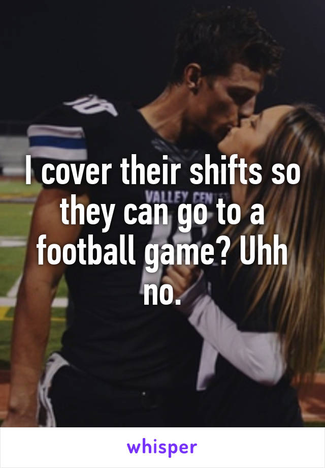 I cover their shifts so they can go to a football game? Uhh no.