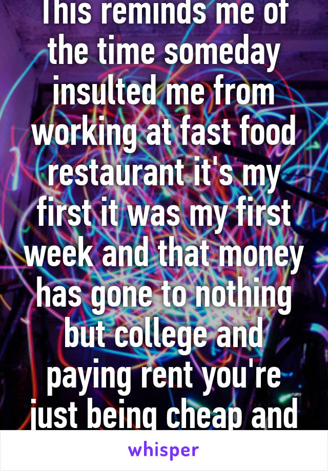 This reminds me of the time someday insulted me from working at fast food restaurant it's my first it was my first week and that money has gone to nothing but college and paying rent you're just being cheap and using a excuse 