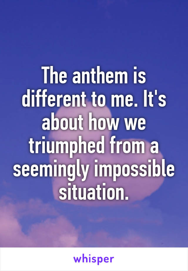 The anthem is different to me. It's about how we triumphed from a seemingly impossible situation.