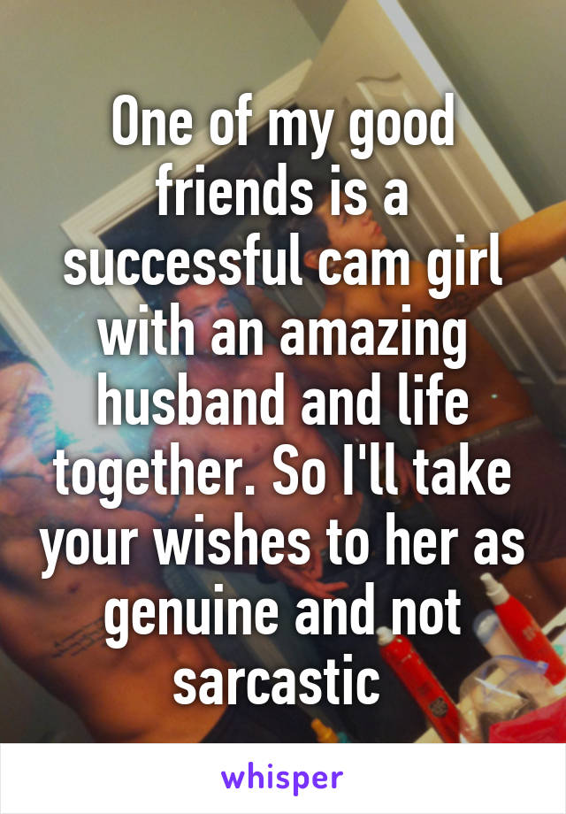 One of my good friends is a successful cam girl with an amazing husband and life together. So I'll take your wishes to her as genuine and not sarcastic 