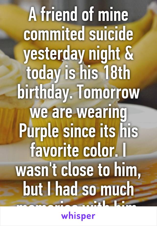 A friend of mine commited suicide yesterday night & today is his 18th birthday. Tomorrow we are wearing Purple since its his favorite color. I wasn't close to him, but I had so much memories with him.