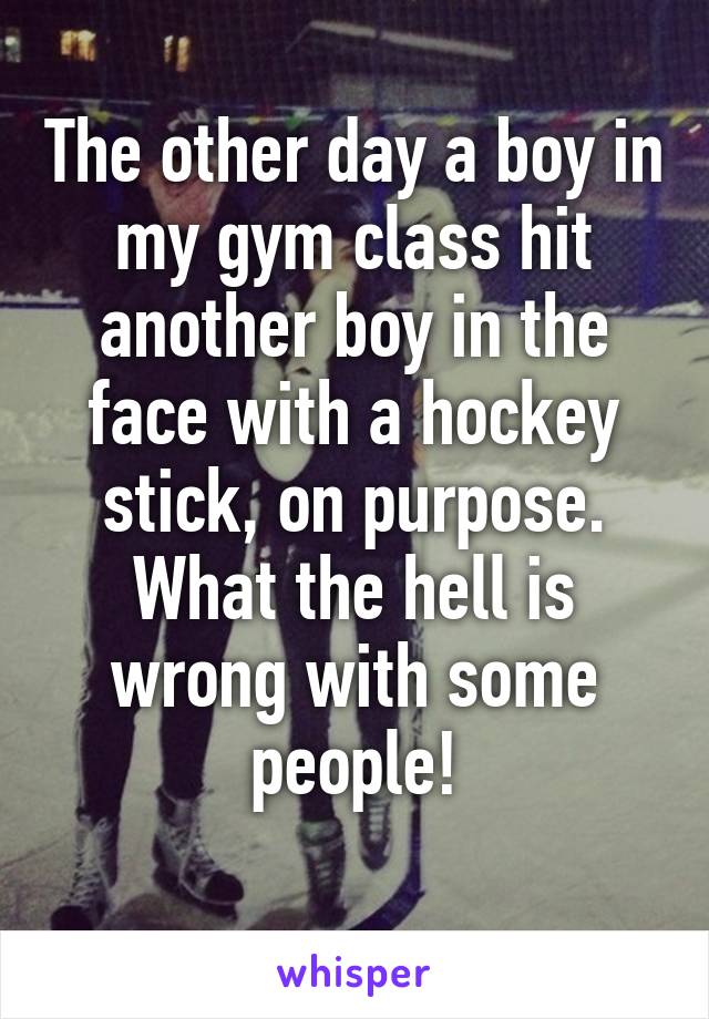 The other day a boy in my gym class hit another boy in the face with a hockey stick, on purpose. What the hell is wrong with some people!
