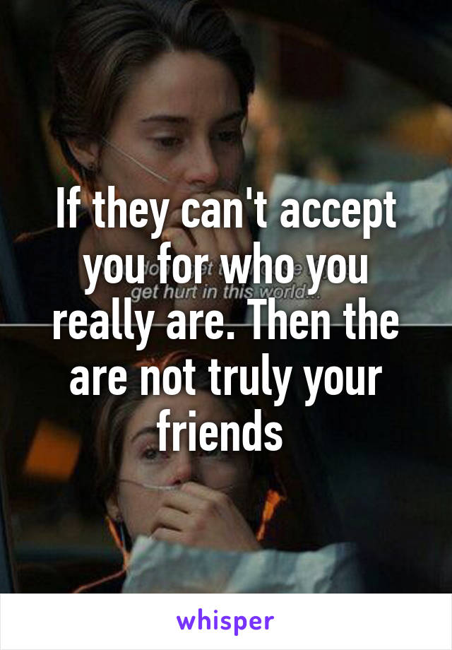 If they can't accept you for who you really are. Then the are not truly your friends 