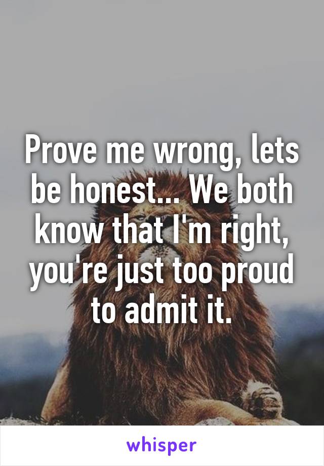 Prove me wrong, lets be honest... We both know that I'm right, you're just too proud to admit it.