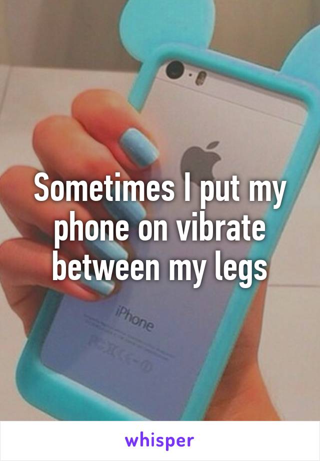 Sometimes I put my phone on vibrate between my legs