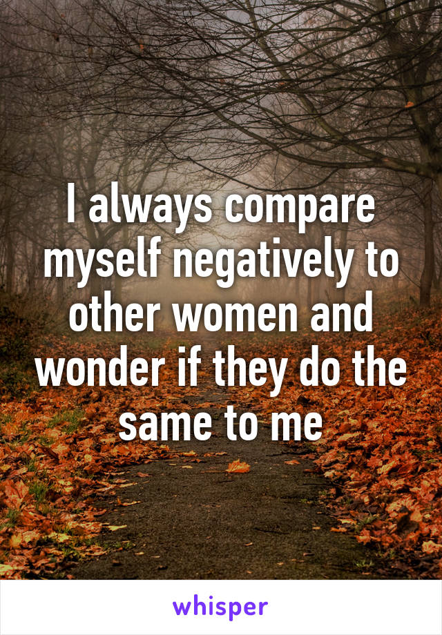 I always compare myself negatively to other women and wonder if they do the same to me