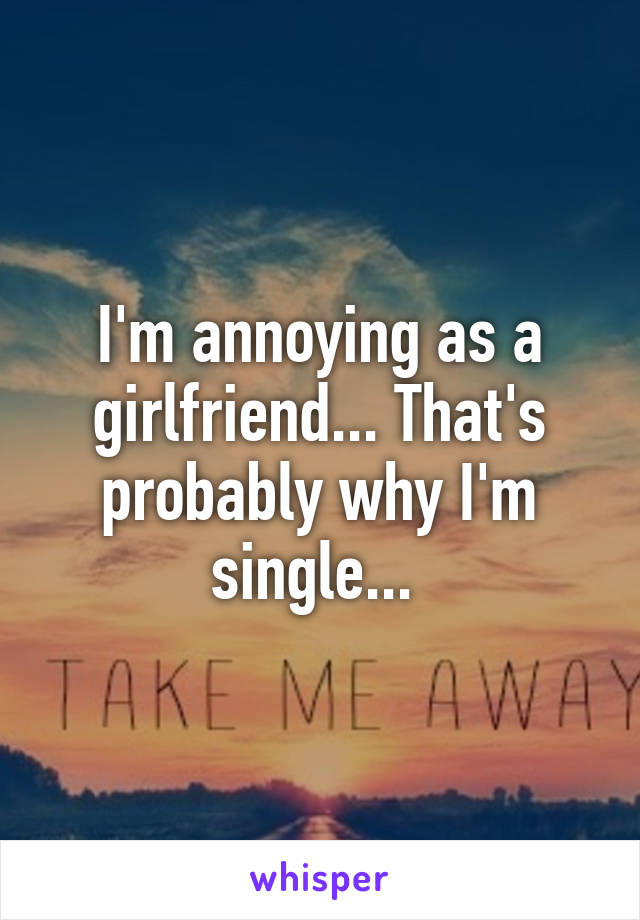 I'm annoying as a girlfriend... That's probably why I'm single... 