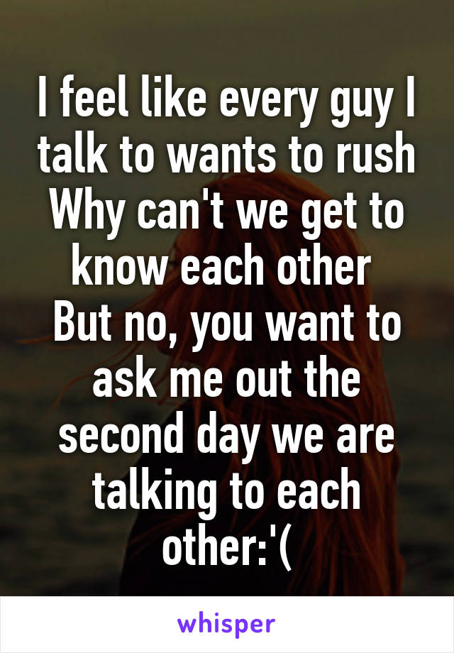 I feel like every guy I talk to wants to rush
Why can't we get to know each other 
But no, you want to ask me out the second day we are talking to each other:'(