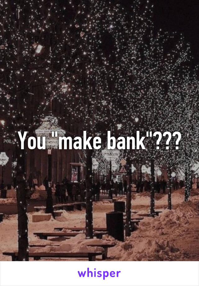 You "make bank"???