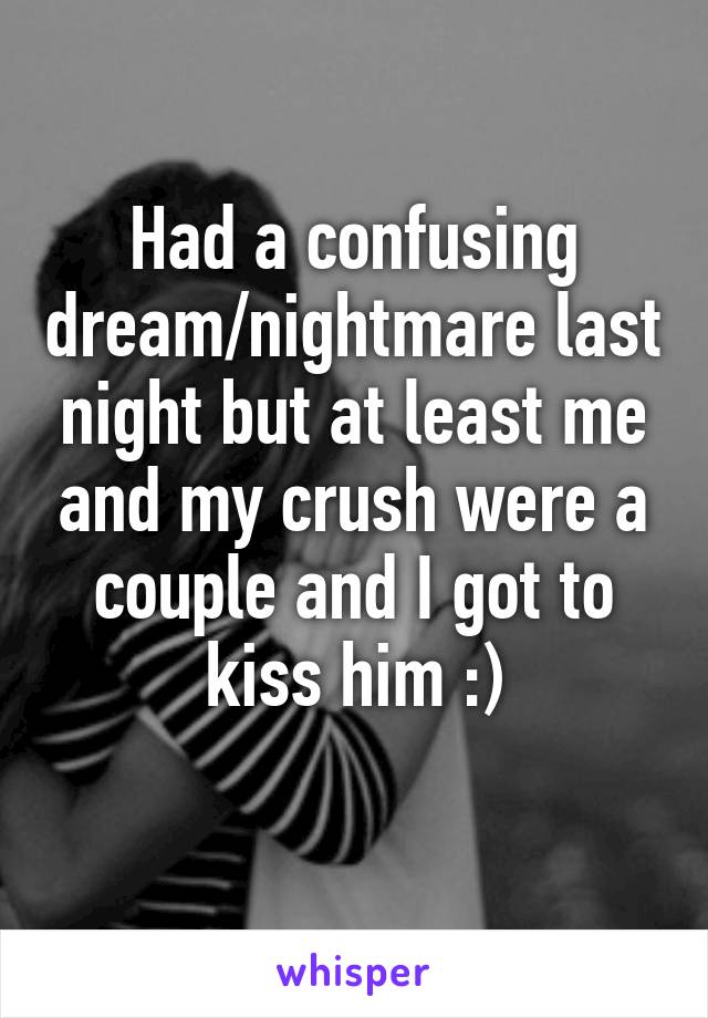 Had a confusing dream/nightmare last night but at least me and my crush were a couple and I got to kiss him :)
