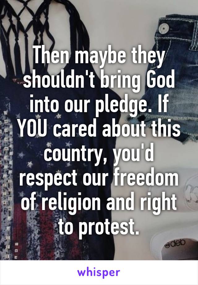 Then maybe they shouldn't bring God into our pledge. If YOU cared about this country, you'd respect our freedom of religion and right to protest.