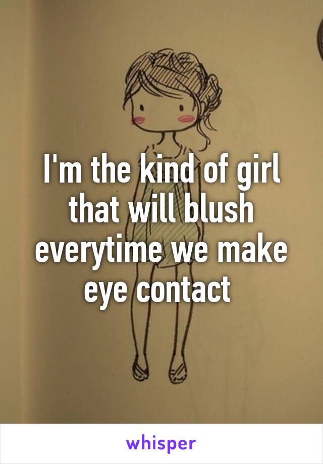 I'm the kind of girl that will blush everytime we make eye contact 