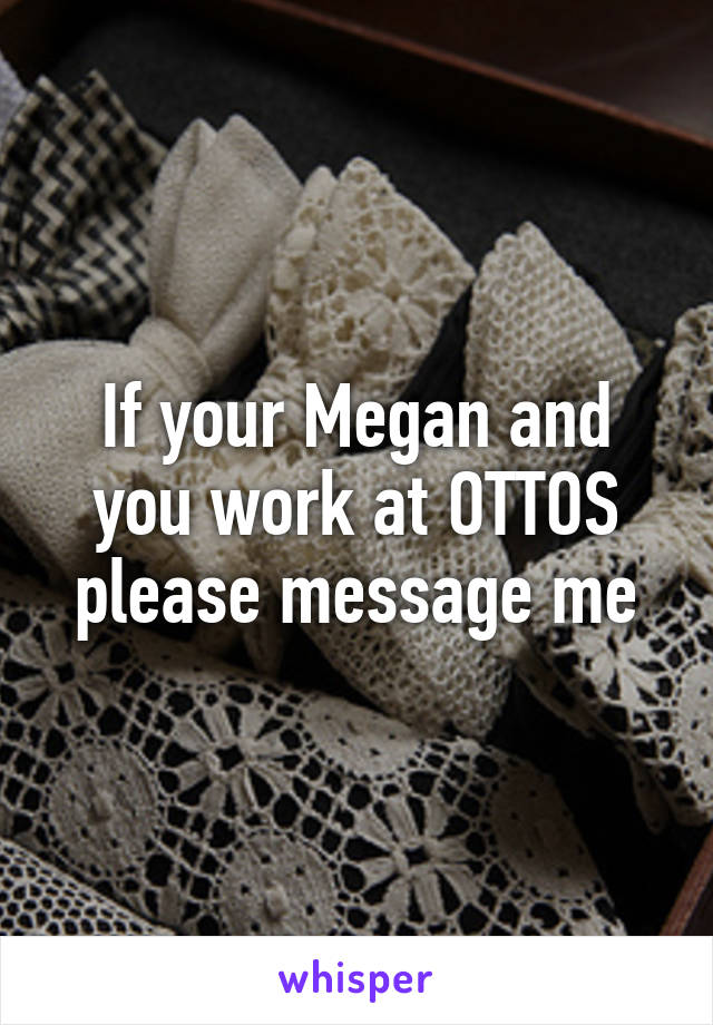 If your Megan and you work at OTTOS please message me