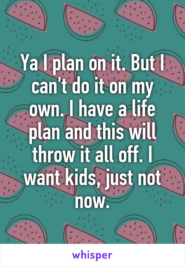 Ya I plan on it. But I can't do it on my own. I have a life plan and this will throw it all off. I want kids, just not now.