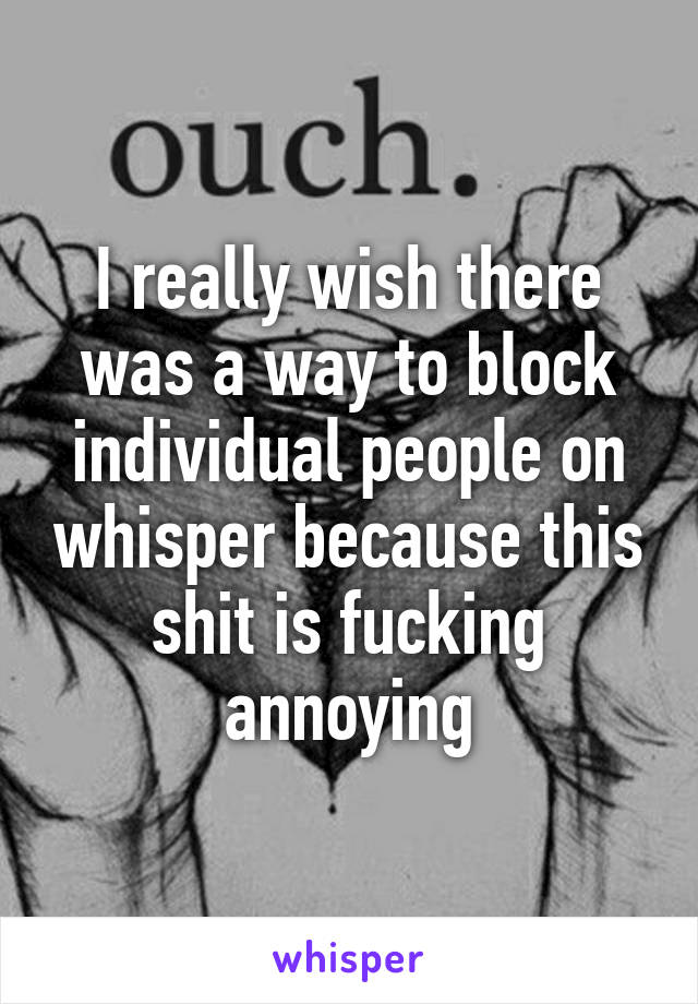 I really wish there was a way to block individual people on whisper because this shit is fucking annoying