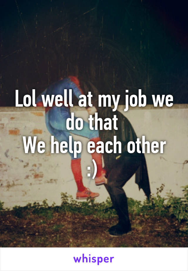 Lol well at my job we do that 
We help each other :) 