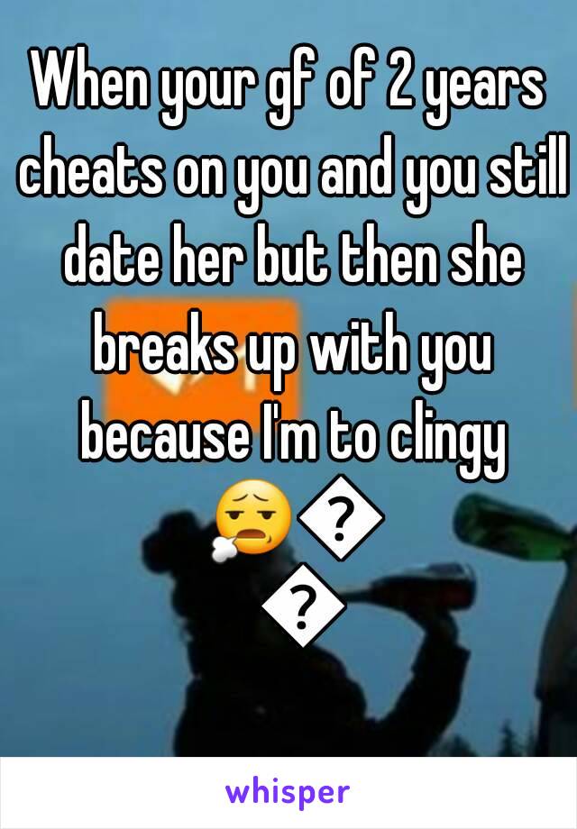 When your gf of 2 years cheats on you and you still date her but then she breaks up with you because I'm to clingy 😧😧😧