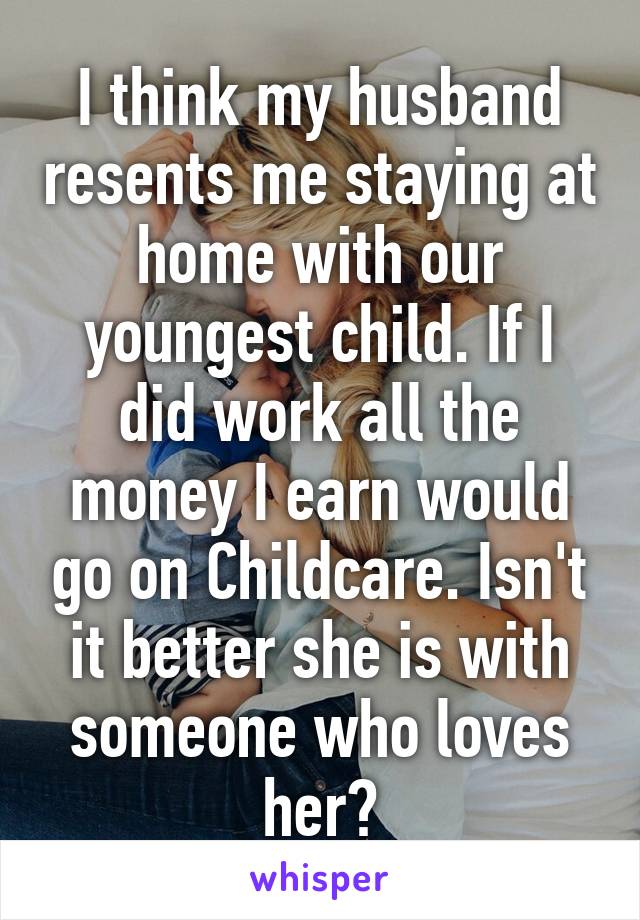 I think my husband resents me staying at home with our youngest child. If I did work all the money I earn would go on Childcare. Isn't it better she is with someone who loves her?