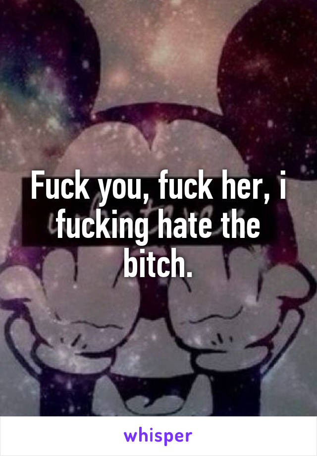 Fuck you, fuck her, i fucking hate the bitch.