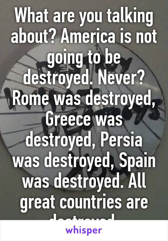 What are you talking about? America is not going to be destroyed. Never? Rome was destroyed, Greece was destroyed, Persia was destroyed, Spain was destroyed. All great countries are destroyed.