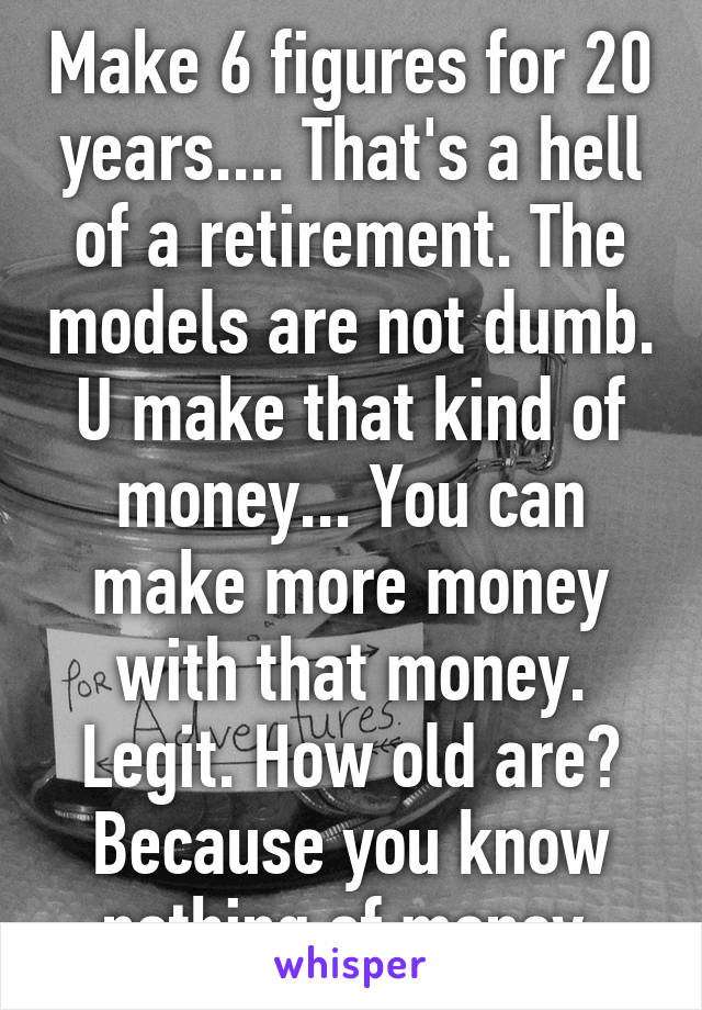 Make 6 figures for 20 years.... That's a hell of a retirement. The models are not dumb. U make that kind of money... You can make more money with that money. Legit. How old are? Because you know nothing of money 