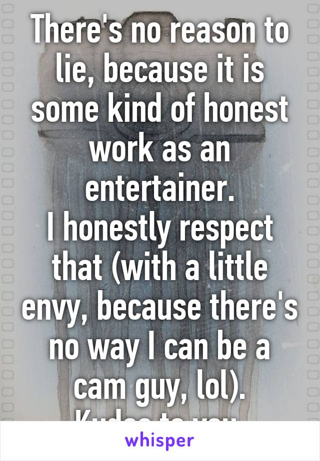 There's no reason to lie, because it is some kind of honest work as an entertainer.
I honestly respect that (with a little envy, because there's no way I can be a cam guy, lol).
Kudos to you.