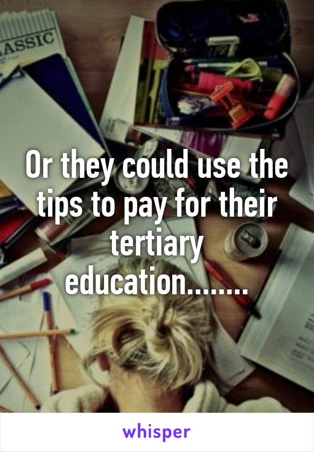 Or they could use the tips to pay for their tertiary education........
