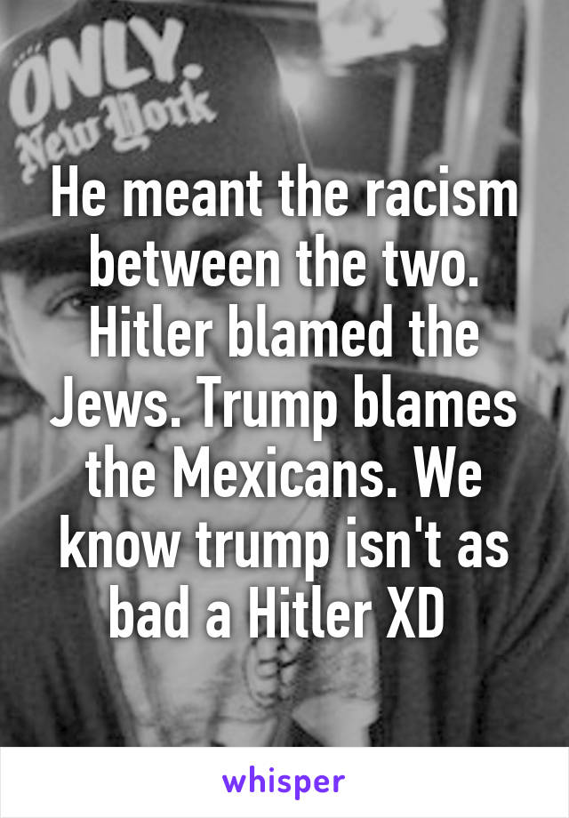 He meant the racism between the two. Hitler blamed the Jews. Trump blames the Mexicans. We know trump isn't as bad a Hitler XD 