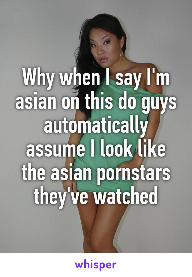 Why when I say I'm asian on this do guys automatically assume I look like the asian pornstars they've watched