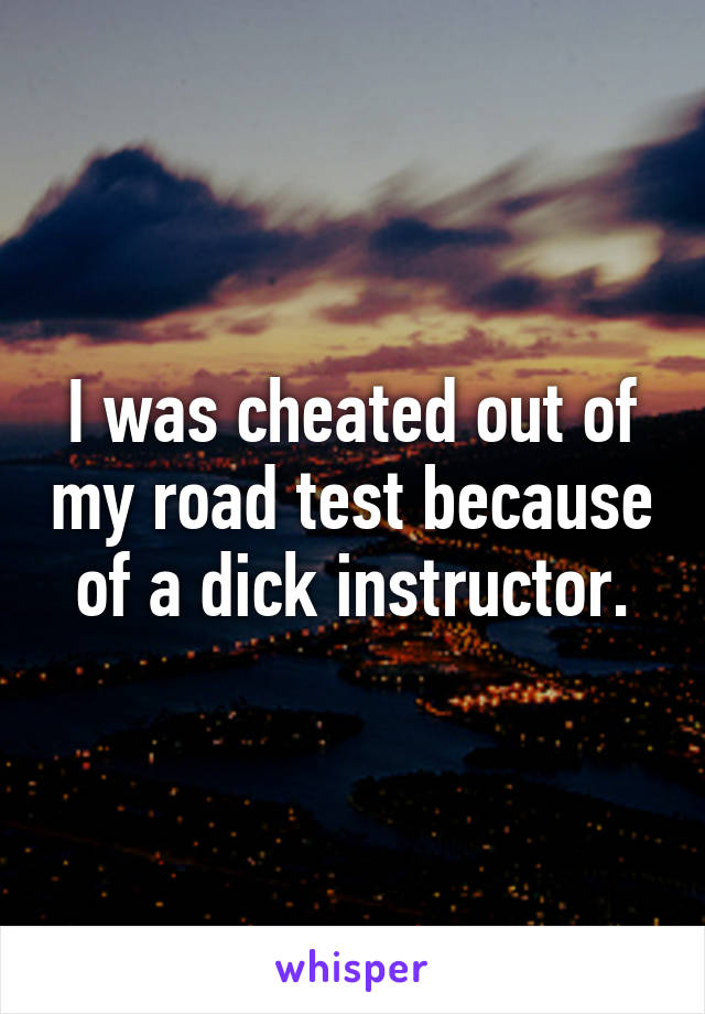 I was cheated out of my road test because of a dick instructor.