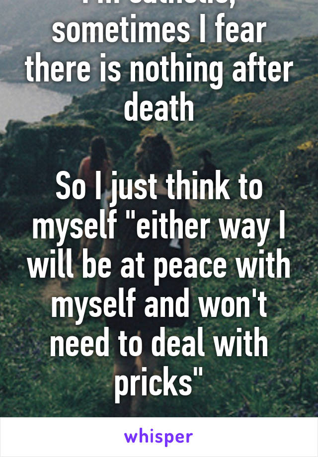 I'm catholic, sometimes I fear there is nothing after death

So I just think to myself "either way I will be at peace with myself and won't need to deal with pricks"

Its quite soothing 