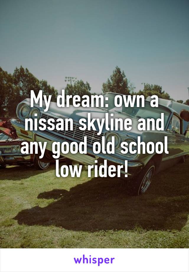 My dream: own a nissan skyline and any good old school low rider! 