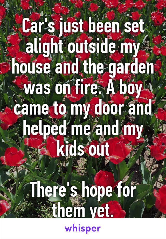 Car's just been set alight outside my house and the garden was on fire. A boy came to my door and helped me and my kids out

There's hope for them yet.