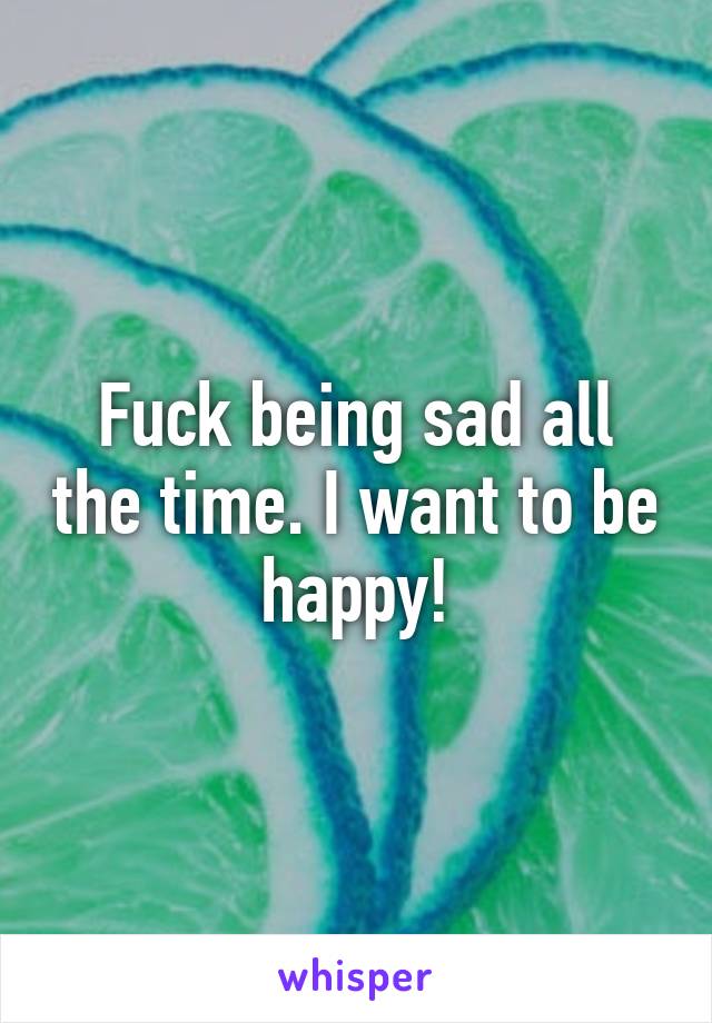 Fuck being sad all the time. I want to be happy!