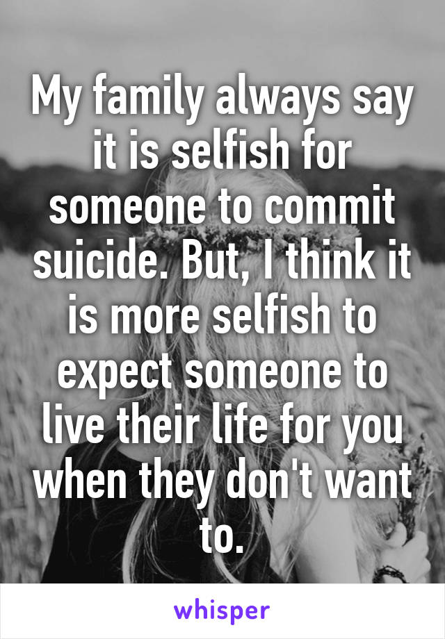 My family always say it is selfish for someone to commit suicide. But, I think it is more selfish to expect someone to live their life for you when they don't want to.