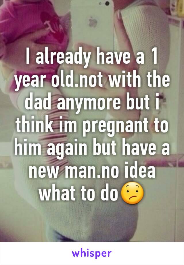 I already have a 1 year old.not with the dad anymore but i think im pregnant to him again but have a new man.no idea what to do😕