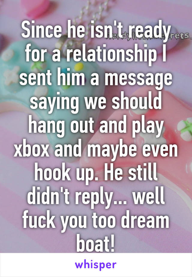 Since he isn't ready for a relationship I sent him a message saying we should hang out and play xbox and maybe even hook up. He still didn't reply... well fuck you too dream boat!