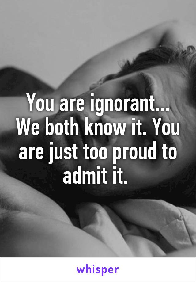 You are ignorant... We both know it. You are just too proud to admit it. 