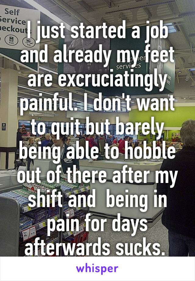 I just started a job and already my feet are excruciatingly painful. I don't want to quit but barely being able to hobble out of there after my shift and  being in pain for days afterwards sucks. 