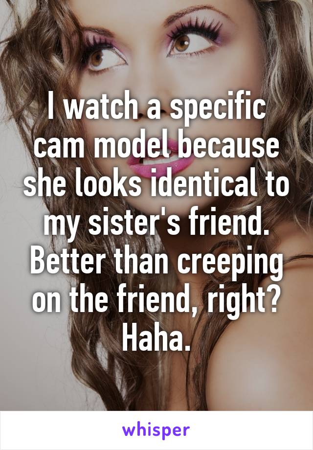 I watch a specific cam model because she looks identical to my sister's friend. Better than creeping on the friend, right? Haha.