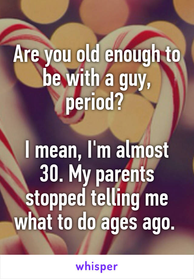 Are you old enough to be with a guy, period? 

I mean, I'm almost 30. My parents stopped telling me what to do ages ago. 