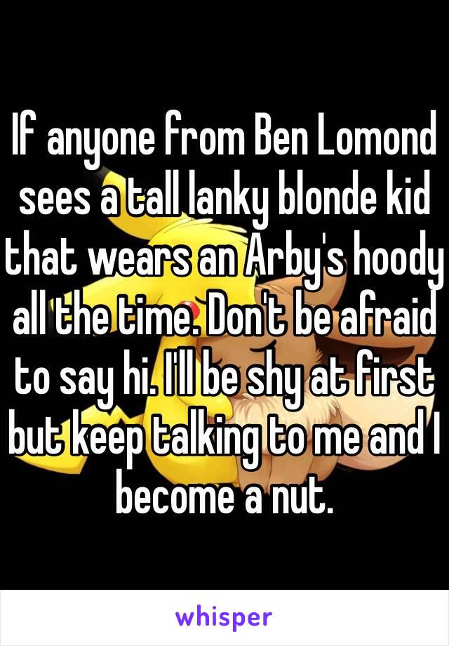 If anyone from Ben Lomond sees a tall lanky blonde kid that wears an Arby's hoody all the time. Don't be afraid to say hi. I'll be shy at first but keep talking to me and I become a nut. 