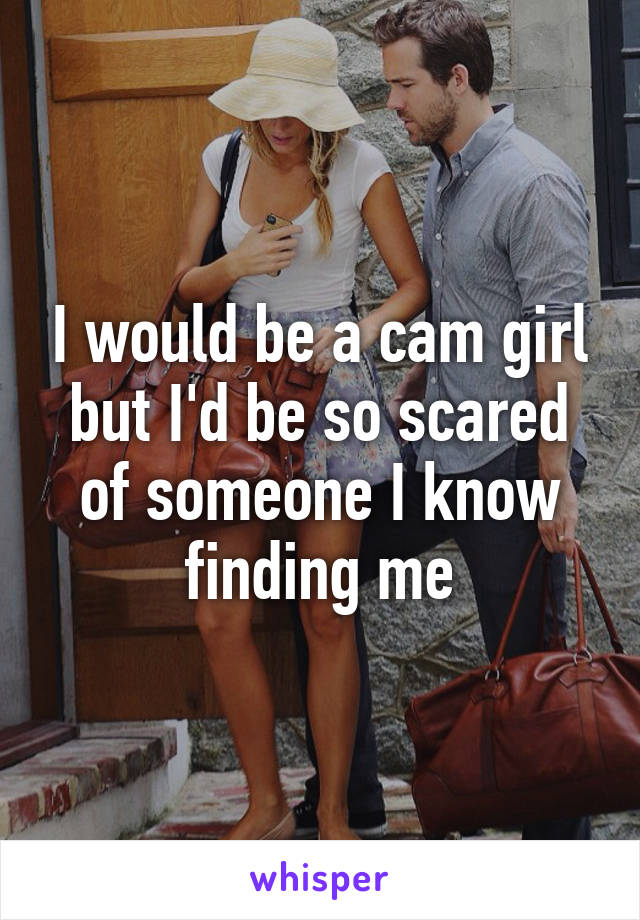 I would be a cam girl but I'd be so scared of someone I know finding me