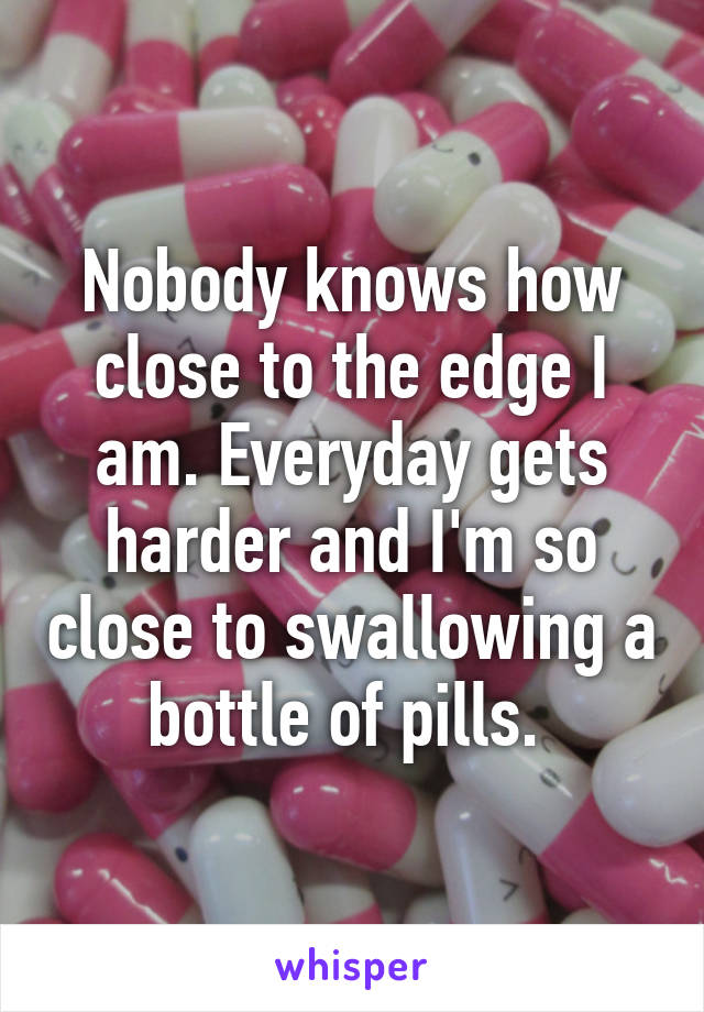 Nobody knows how close to the edge I am. Everyday gets harder and I'm so close to swallowing a bottle of pills. 