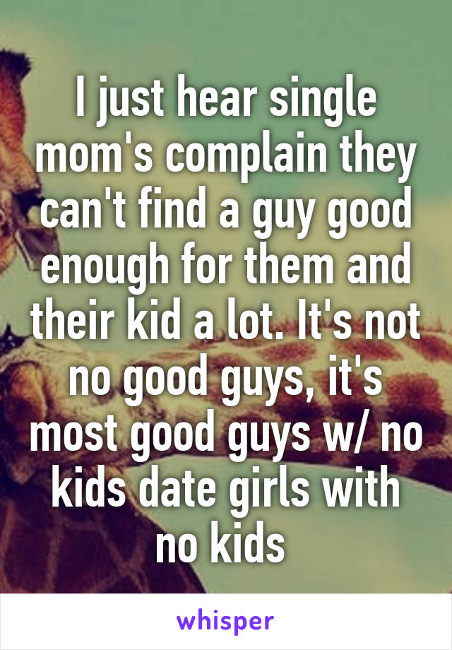 I just hear single mom's complain they can't find a guy good enough for them and their kid a lot. It's not no good guys, it's most good guys w/ no kids date girls with no kids 