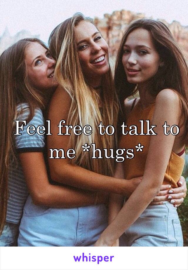Feel free to talk to me *hugs* 