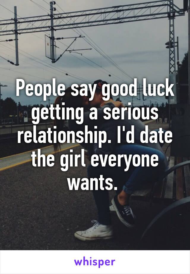 People say good luck getting a serious relationship. I'd date the girl everyone wants. 