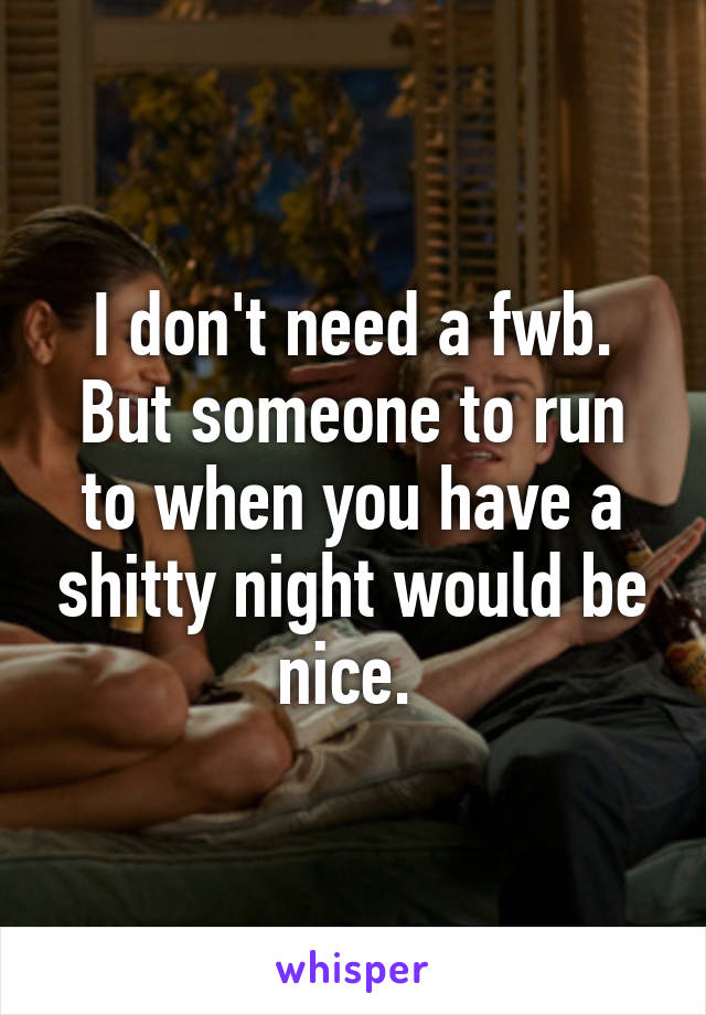 I don't need a fwb. But someone to run to when you have a shitty night would be nice. 