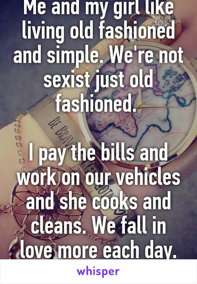 Me and my girl like living old fashioned and simple. We're not sexist just old fashioned. 

I pay the bills and work on our vehicles and she cooks and cleans. We fall in love more each day. This is us. 