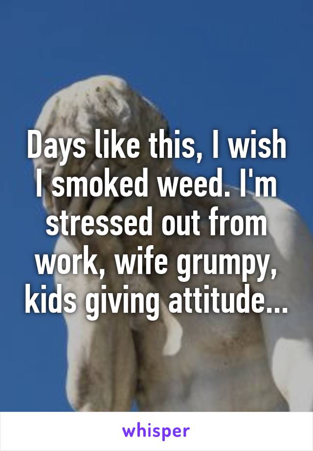 Days like this, I wish I smoked weed. I'm stressed out from work, wife grumpy, kids giving attitude...